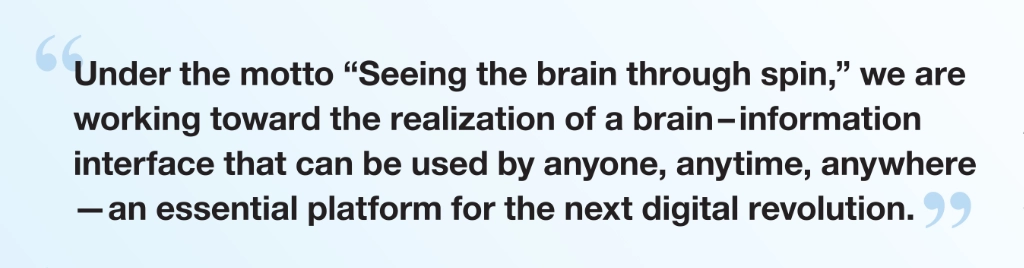 Under the motto “Seeing the brain through spin,” we are working toward the realization of a brain–information interface that can be used by anyone, anytime, anywhere—an essential platform for the next digital revolution.