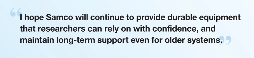 “I hope Samco will continue to provide durable equipment that researchers can rely on with confidence, and maintain long-term support even for older systems.”