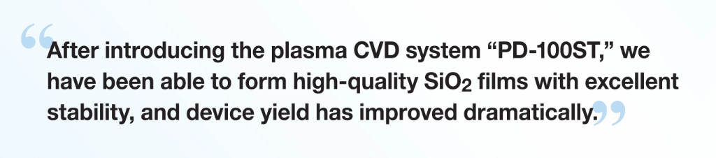 “After introducing the plasma CVD system “PD-100ST,” we have been able to form high-quality SiO₂ films with excellent stability, and device yield has improved dramatically.”