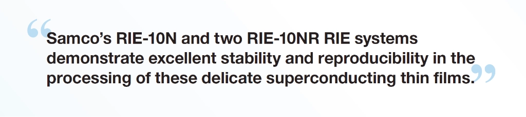 “Samco’s RIE-10N and two RIE-10NR RIE systems demonstrate excellent stability and reproducibility in the processing of these delicate superconducting thin films.” - Dr. Shigehito Miki, Director, Superconductive ICT Device Laboratory, NICT Deputy Director, Advanced ICT Device R&D Promotion Center, NICT
