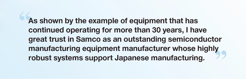 “As shown by the example of equipment that has continued operating for more than 30 years, I have great trust in Samco as an outstanding semiconductor manufacturing equipment manufacturer whose highly robust systems support Japanese manufacturing.” - Dr. Shigehito Miki, Director, Superconductive ICT Device Laboratory, NICT Deputy Director, Advanced ICT Device R&D Promotion Center, NICT